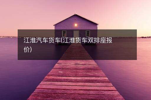 江淮汽车货车(江淮货车双排座报价)