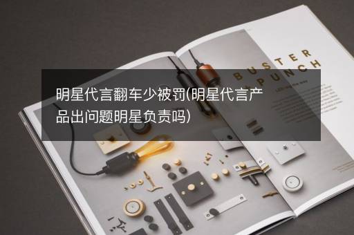 明星代言翻车少被罚(明星代言产品出问题明星负责吗)