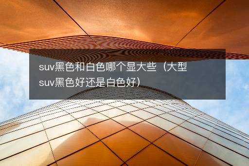 suv黑色和白色哪个显大些（大型suv黑色好还是白色好）