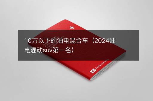 10万以下的油电混合车（2024油电混动suv第一名）